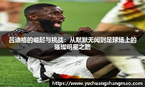 吕迪格的崛起与挑战：从默默无闻到足球场上的璀璨明星之路