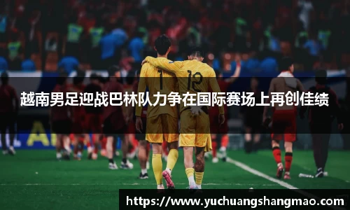 越南男足迎战巴林队力争在国际赛场上再创佳绩